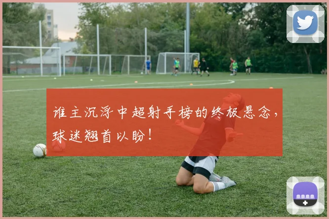 谁主沉浮中超射手榜的终极悬念，球迷翘首以盼！