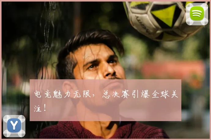 电竞魅力无限,总决赛引爆全球关注!