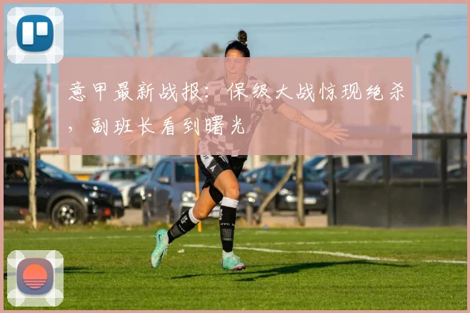 意甲最新战报:保级大战惊现绝杀,副班长看到曙光