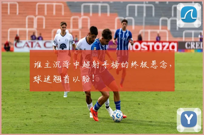 谁主沉浮中超射手榜的终极悬念,球迷翘首以盼!