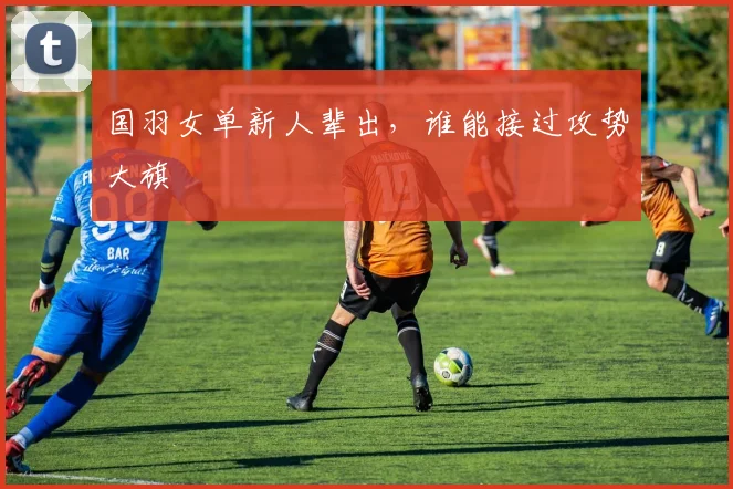 国羽女单新人辈出,谁能接过攻势大旗