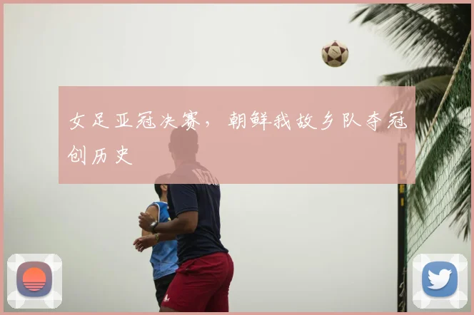 女足亚冠决赛,朝鲜我故乡队夺冠创历史