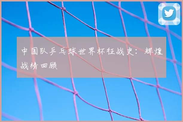 中国队乒乓球世界杯征战史：辉煌战绩回顾