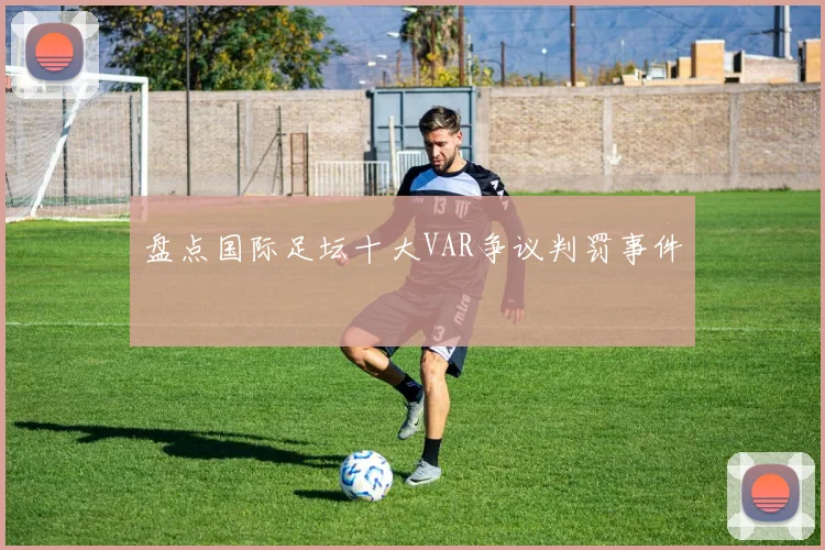 盘点国际足坛十大VAR争议判罚事件