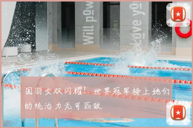 国羽女双闪耀!世界冠军榜上她们的统治力无可匹敌