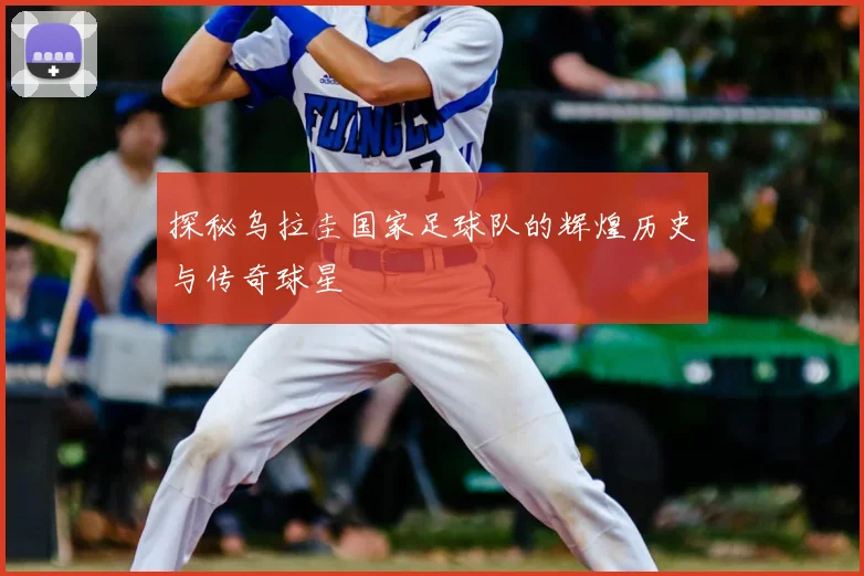 探秘乌拉圭国家足球队的辉煌历史与传奇球星