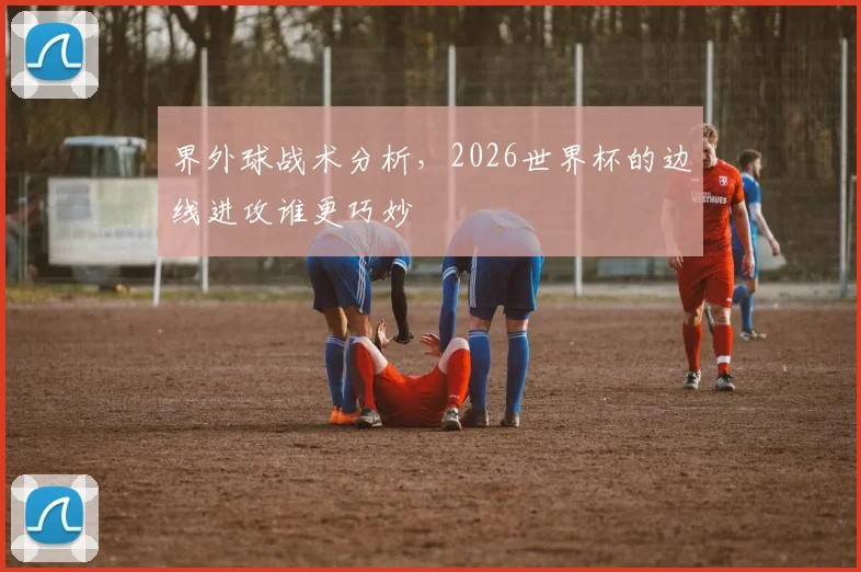 界外球战术分析，2026世界杯的边线进攻谁更巧妙