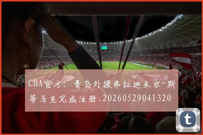 CBA官方:青岛外援弗拉迪米尔-斯蒂马克完成注册_20260529041320